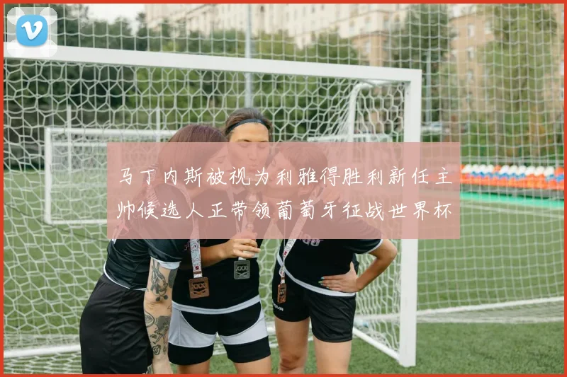马丁内斯被视为利雅得胜利新任主帅候选人正带领葡萄牙征战世界杯