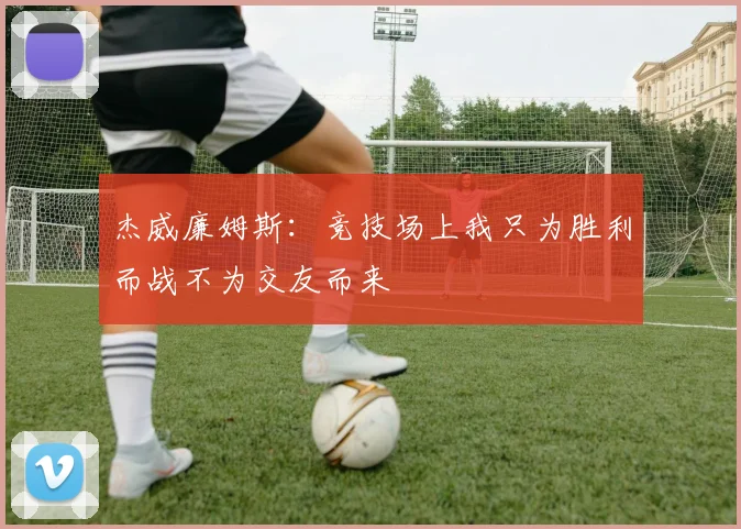 杰威廉姆斯：竞技场上我只为胜利而战不为交友而来