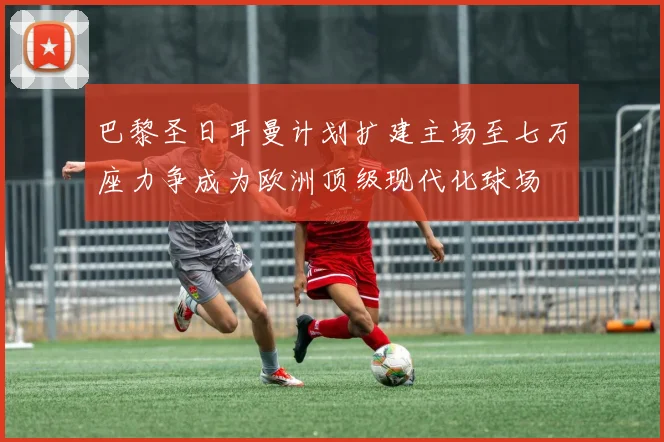 巴黎圣日耳曼计划扩建主场至七万座力争成为欧洲顶级现代化球场