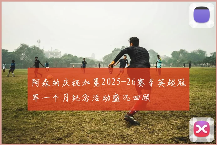 阿森纳庆祝加冕2025-26赛季英超冠军一个月纪念活动盛况回顾