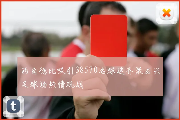 西南德比吸引38570名球迷齐聚龙兴足球场热情观战