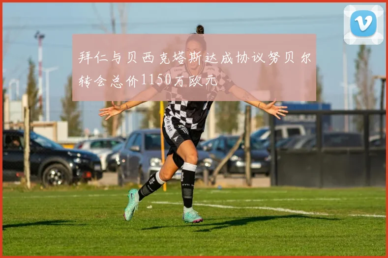 拜仁与贝西克塔斯达成协议努贝尔转会总价1150万欧元