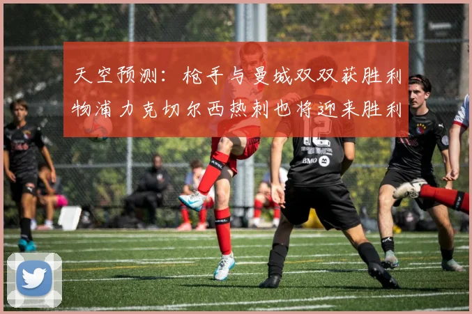 天空预测：枪手与曼城双双获胜利物浦力克切尔西热刺也将迎来胜利