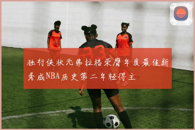 独行侠状元弗拉格荣膺年度最佳新秀成NBA历史第二年轻得主