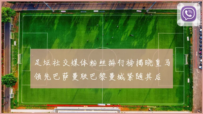 足坛社交媒体粉丝排行榜揭晓皇马领先巴萨曼联巴黎曼城紧随其后