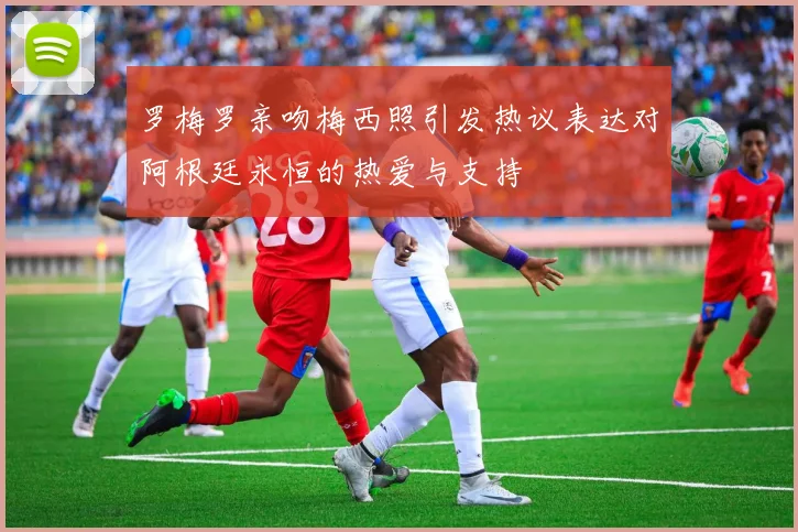 罗梅罗亲吻梅西照引发热议表达对阿根廷永恒的热爱与支持