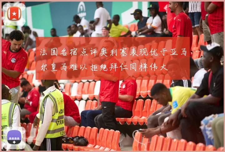 法国名宿点评奥利塞表现优于亚马尔皇马难以拒绝拜仁同样伟大