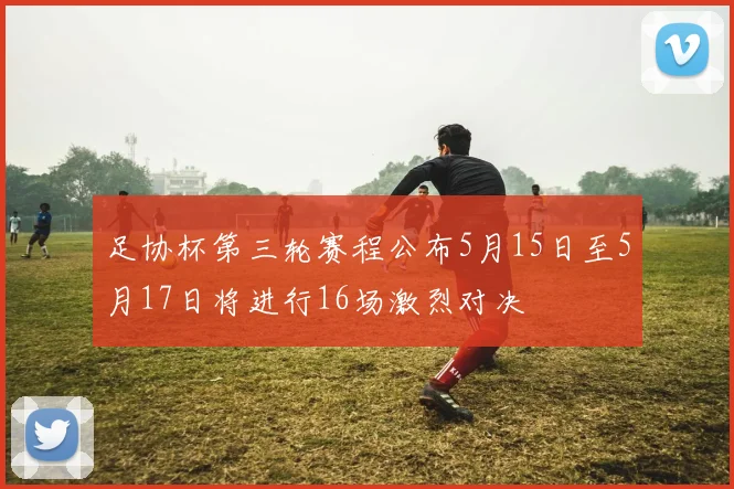 足协杯第三轮赛程公布5月15日至5月17日将进行16场激烈对决