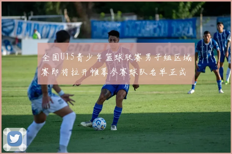 全国U15青少年篮球联赛男子组区域赛即将拉开帷幕参赛球队名单正式公布
