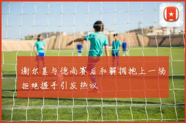谢尔基与德尚赛后和解拥抱上一场拒绝握手引发热议