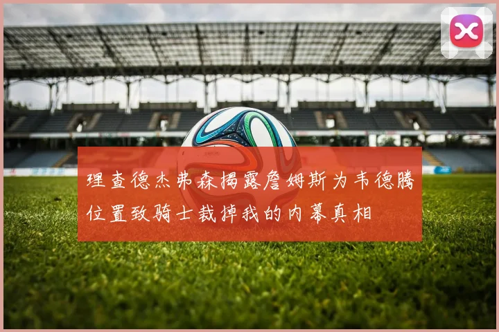 理查德杰弗森揭露詹姆斯为韦德腾位置致骑士裁掉我的内幕真相