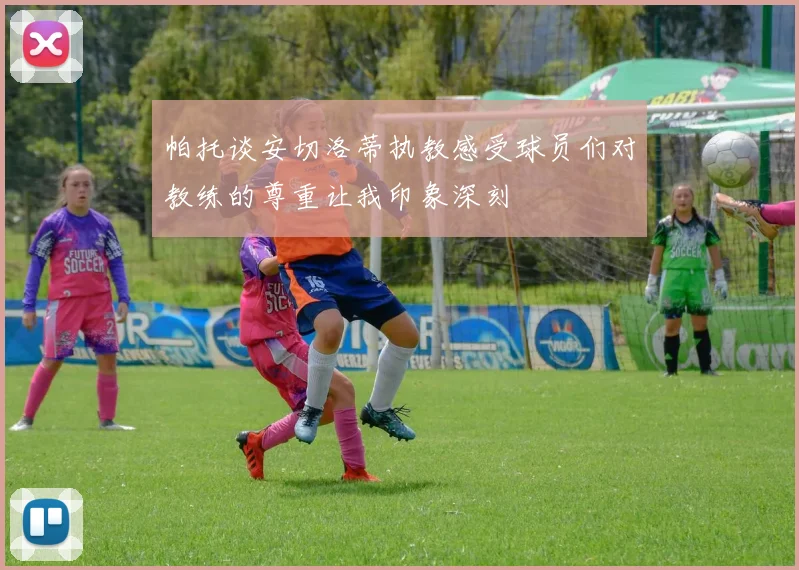 帕托谈安切洛蒂执教感受球员们对教练的尊重让我印象深刻