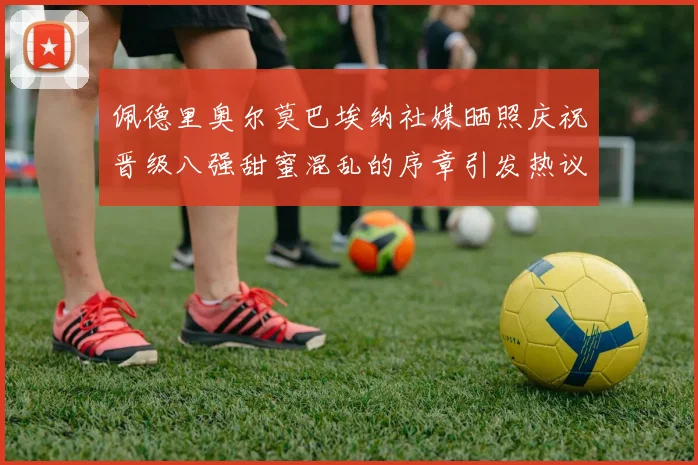 佩德里奥尔莫巴埃纳社媒晒照庆祝晋级八强甜蜜混乱的序章引发热议