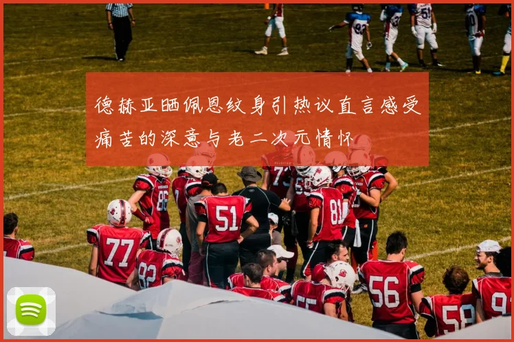 德赫亚晒佩恩纹身引热议直言感受痛苦的深意与老二次元情怀