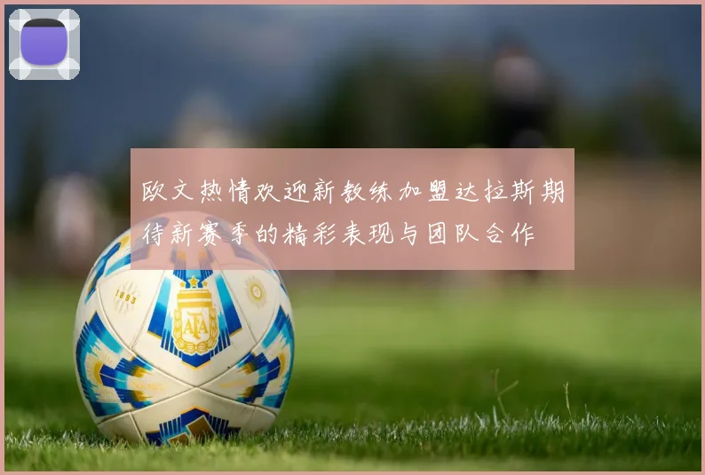 欧文热情欢迎新教练加盟达拉斯期待新赛季的精彩表现与团队合作