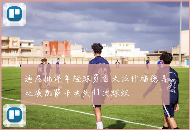 迪尼批评年轻球员自大拉什福德马杜埃凯萨卡共失41次球权