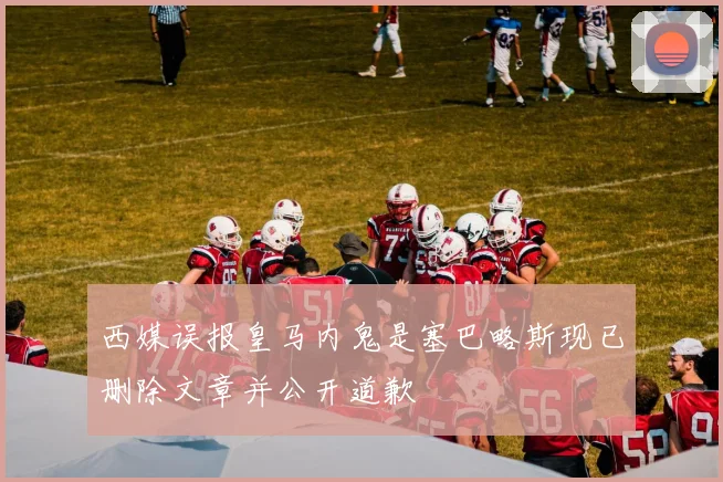 西媒误报皇马内鬼是塞巴略斯现已删除文章并公开道歉