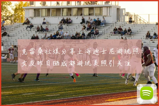 克雷桑社媒分享上海迪士尼游玩照女友昨日晒成都游玩美照引关注