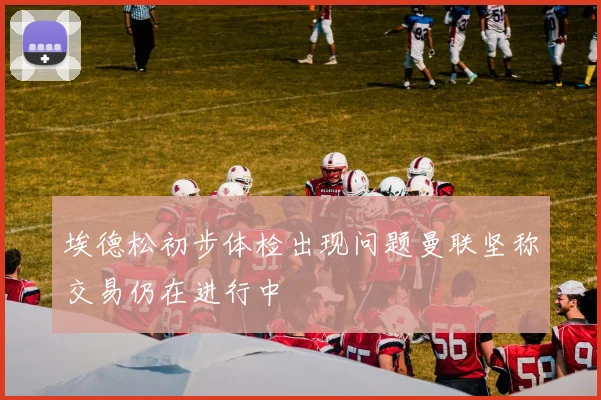 埃德松初步体检出现问题曼联坚称交易仍在进行中