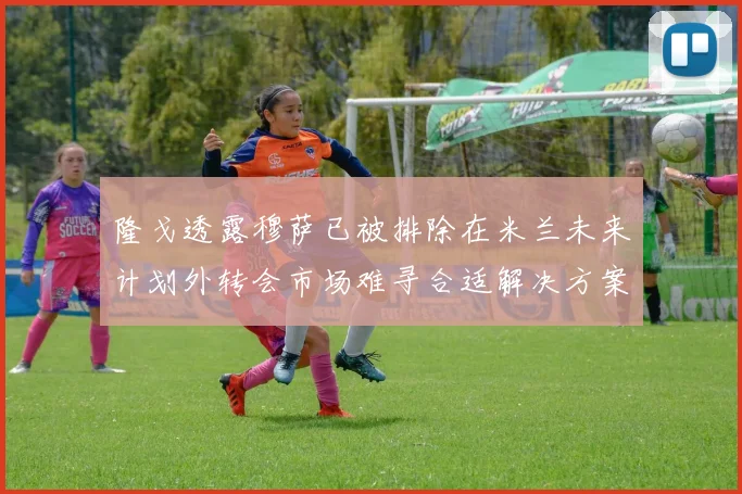 隆戈透露穆萨已被排除在米兰未来计划外转会市场难寻合适解决方案