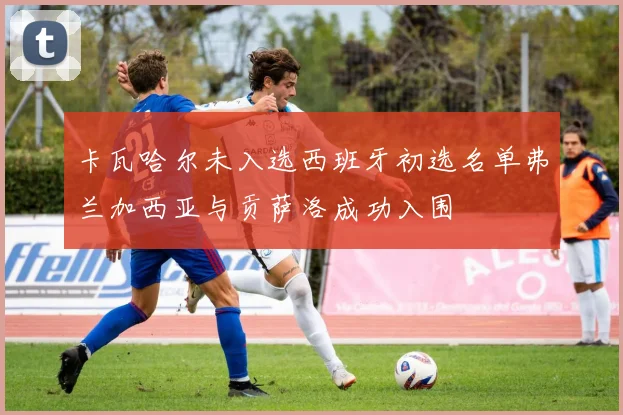 卡瓦哈尔未入选西班牙初选名单弗兰加西亚与贡萨洛成功入围